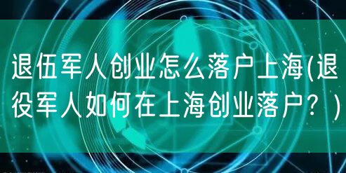 退伍军人创业怎么落户上海(退役军人如何在上海创业落户？)