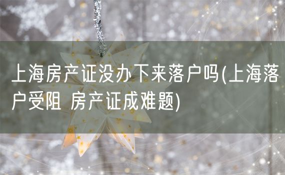 上海房产证没办下来落户吗(上海落户受阻 房产证成难题)