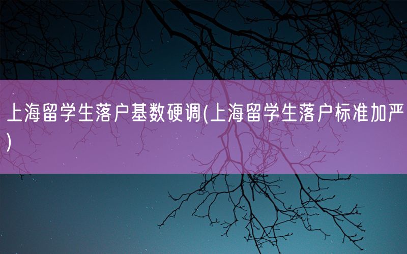 上海留学生落户基数硬调(上海留学生落户标准加严)