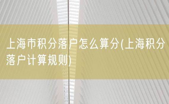 上海市积分落户怎么算分(上海积分落户计算规则)