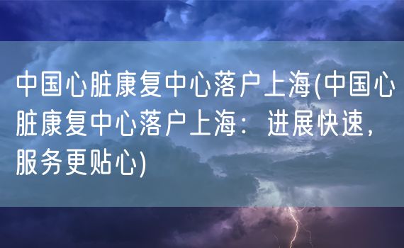 中国心脏康复中心落户上海(中国心脏康复中心落户上海：进展快速，服务更贴心)