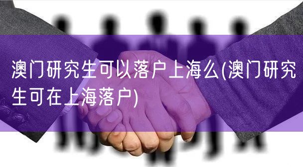 澳门研究生可以落户上海么(澳门研究生可在上海落户)