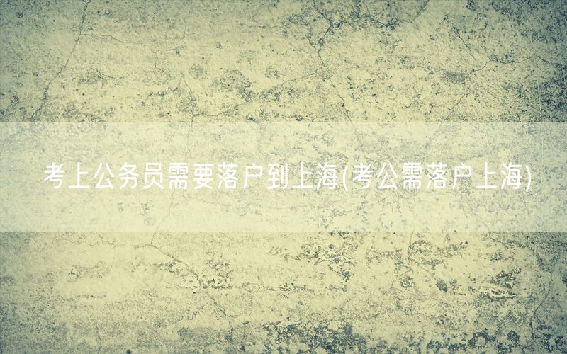 考上公务员需要落户到上海(考公需落户上海)