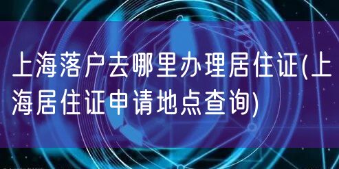上海落户去哪里办理居住证(上海居住证申请地点查询)