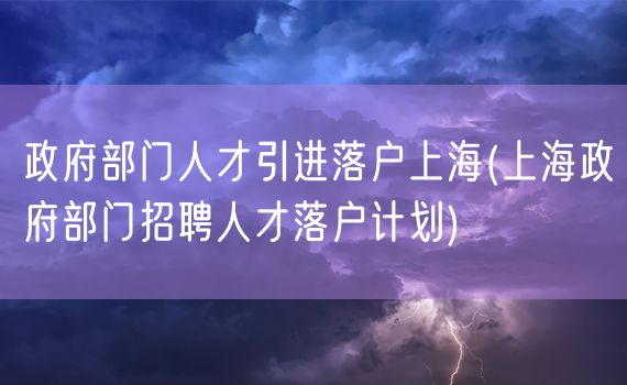 政府部门人才引进落户上海(上海政府部门招聘人才落户计划)