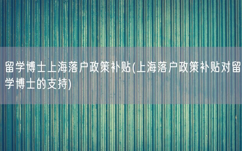 留学博士上海落户政策补贴(上海落户政策补贴对留学博士的支持)