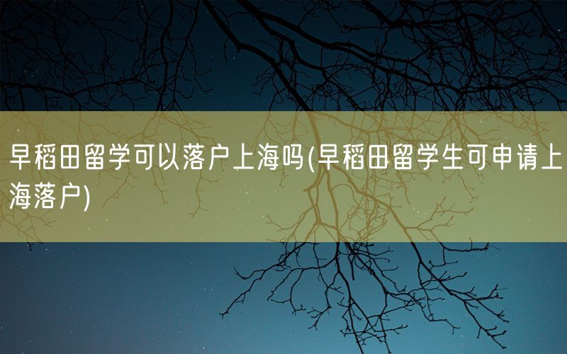 早稻田留学可以落户上海吗(早稻田留学生可申请上海落户)