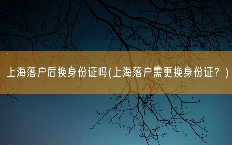 上海落户后换身份证吗(上海落户需更换身份证？)