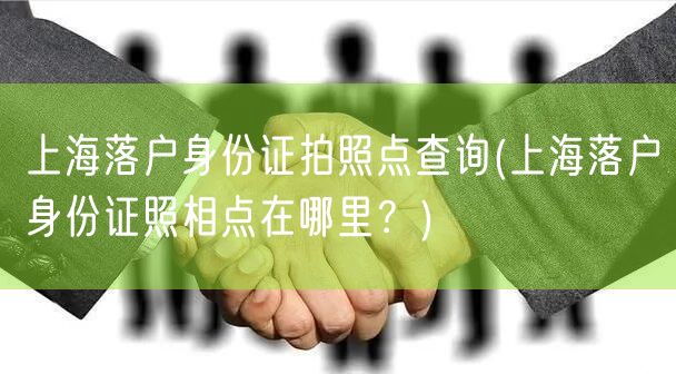 上海落户身份证拍照点查询(上海落户身份证照相点在哪里？)