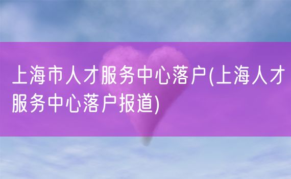 上海市人才服务中心落户(上海人才服务中心落户报道)