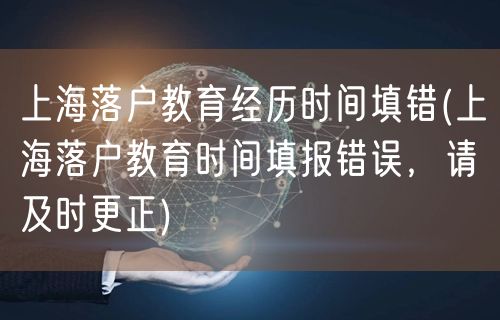 上海落户教育经历时间填错(上海落户教育时间填报错误，请及时更正)