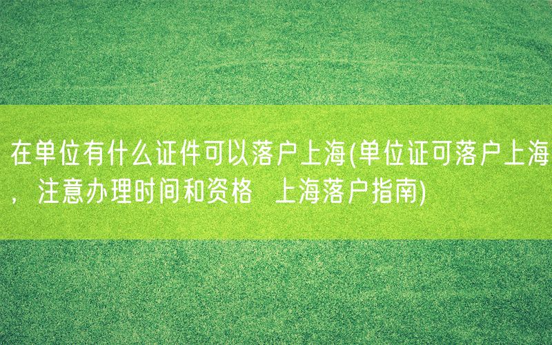 在单位有什么证件可以落户上海(单位证可落户上海，注意办理时间和资格  上海落户指南)