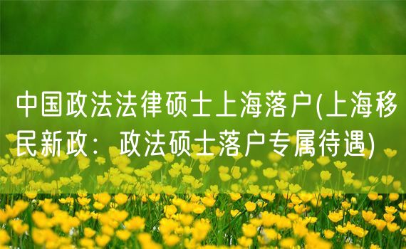 中国政法法律硕士上海落户(上海移民新政：政法硕士落户专属待遇)