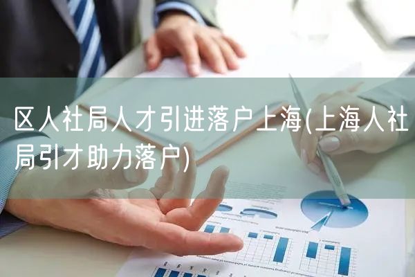 区人社局人才引进落户上海(上海人社局引才助力落户)