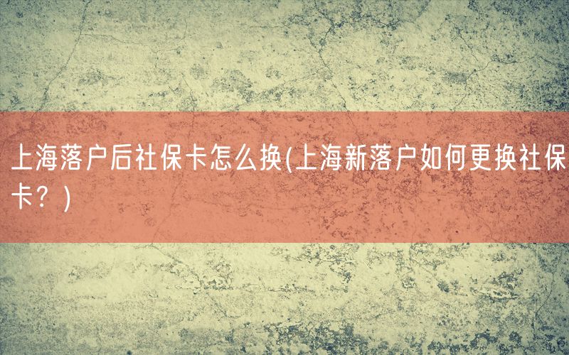 上海落户后社保卡怎么换(上海新落户如何更换社保卡？)