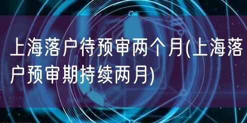 上海落户待预审两个月(上海落户预审期持续两月)