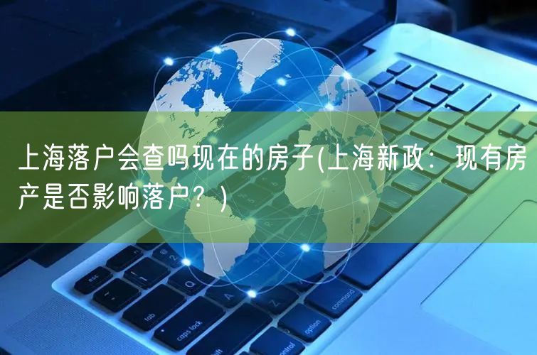 上海落户会查吗现在的房子(上海新政：现有房产是否影响落户？)