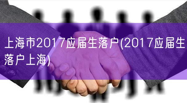 上海市2017应届生落户(2017应届生落户上海)