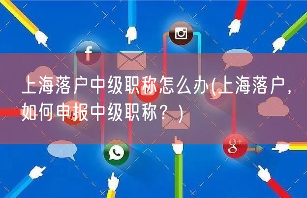 上海落户中级职称怎么办(上海落户，如何申报中级职称？)