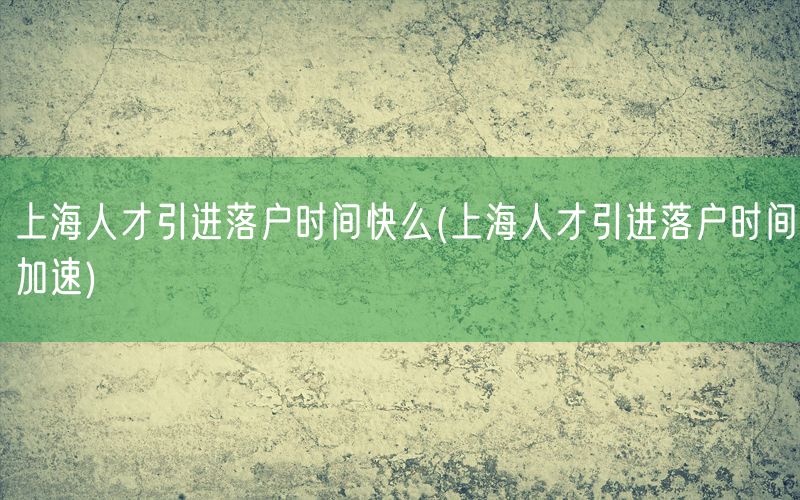 上海人才引进落户时间快么(上海人才引进落户时间加速)