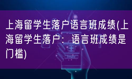 上海留学生落户语言班成绩(上海留学生落户：语言班成绩是门槛)