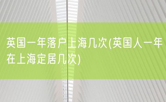 英国一年落户上海几次(英国人一年在上海定居几次)