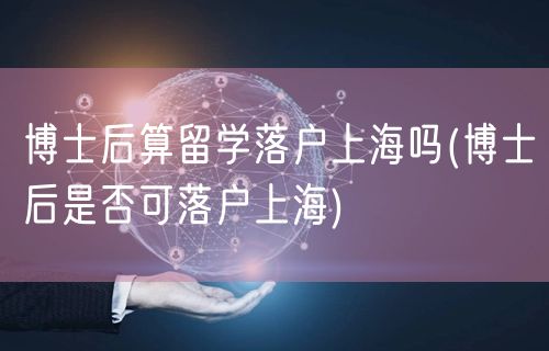 博士后算留学落户上海吗(博士后是否可落户上海)