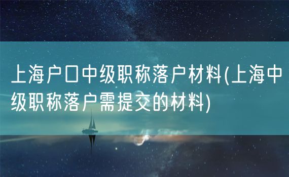 上海户口中级职称落户材料(上海中级职称落户需提交的材料)