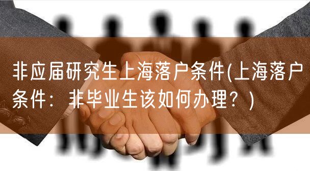 非应届研究生上海落户条件(上海落户条件：非毕业生该如何办理？)