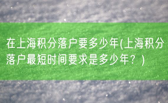 在上海积分落户要多少年(上海积分落户最短时间要求是多少年？)