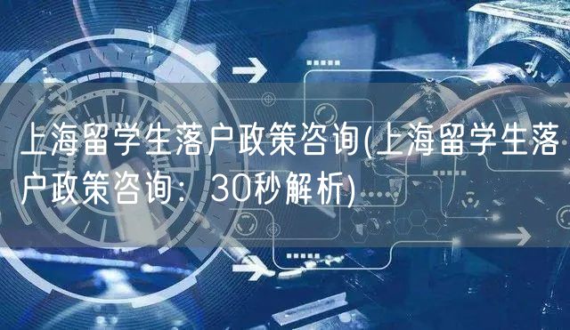 上海留学生落户政策咨询(上海留学生落户政策咨询：30秒解析)