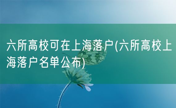 六所高校可在上海落户(六所高校上海落户名单公布)