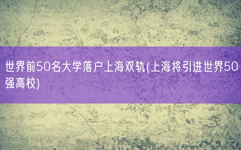 世界前50名大学落户上海双轨(上海将引进世界50强高校)