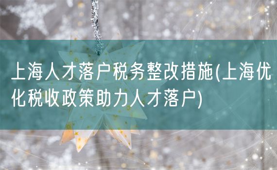 上海人才落户税务整改措施(上海优化税收政策助力人才落户)