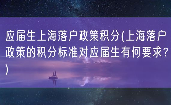 应届生上海落户政策积分(上海落户政策的积分标准对应届生有何要求？)