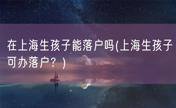 在上海生孩子能落户吗(上海生孩子可办落户？)