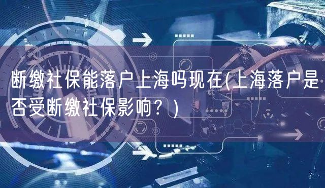 断缴社保能落户上海吗现在(上海落户是否受断缴社保影响？)