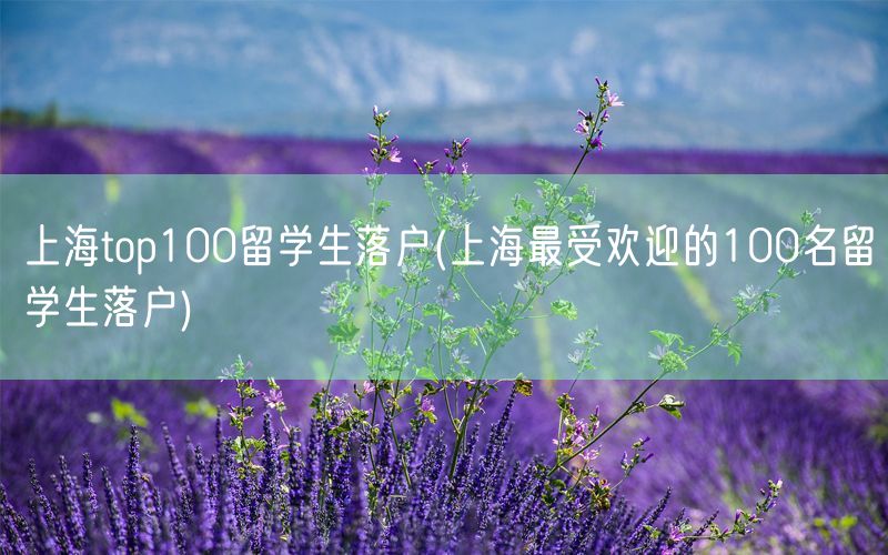 上海top100留学生落户(上海最受欢迎的100名留学生落户)