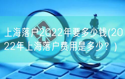 上海落户2022年要多少钱(2022年上海落户费用是多少？)