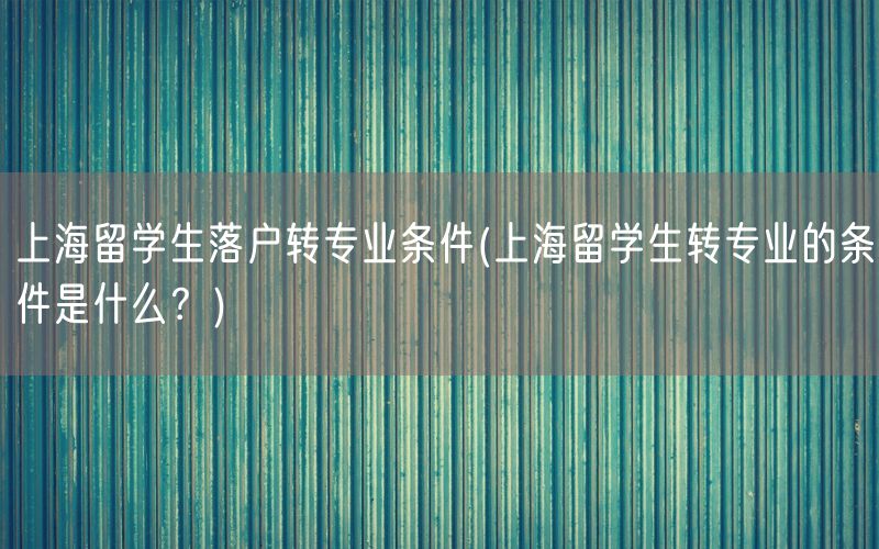 上海留学生落户转专业条件(上海留学生转专业的条件是什么？)