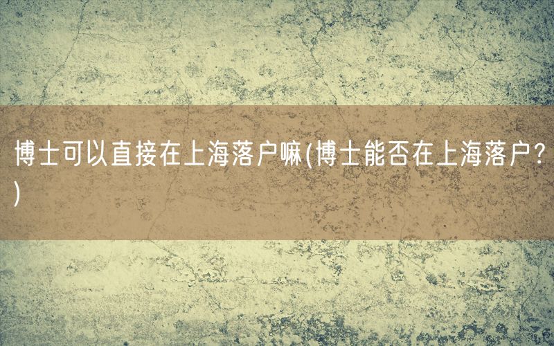 博士可以直接在上海落户嘛(博士能否在上海落户？)