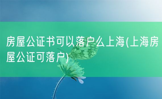 房屋公证书可以落户么上海(上海房屋公证可落户)