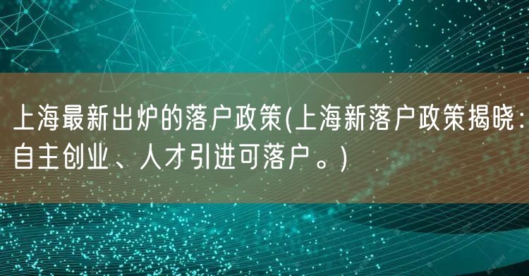 上海最新出炉的落户政策(上海新落户政策揭晓：自主创业、人才引进可落户。)