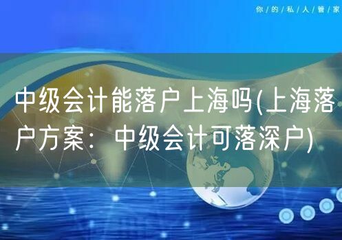 中级会计能落户上海吗(上海落户方案：中级会计可落深户)