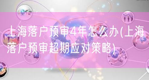 上海落户预审4年怎么办(上海落户预审超期应对策略)