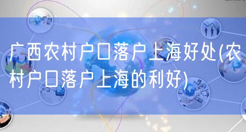 广西农村户口落户上海好处(农村户口落户上海的利好)