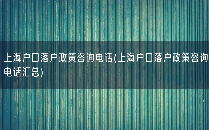 上海户口落户政策咨询电话(上海户口落户政策咨询电话汇总)