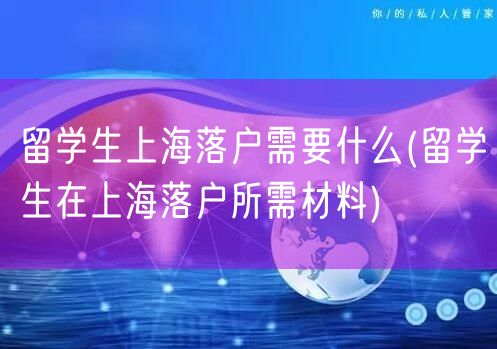 留学生上海落户需要什么(留学生在上海落户所需材料)