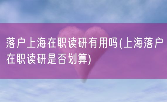 落户上海在职读研有用吗(上海落户在职读研是否划算)