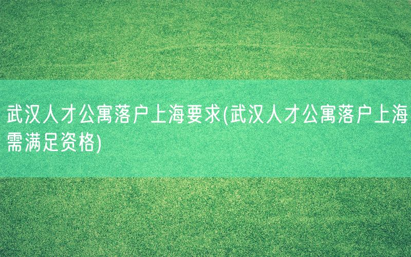 武汉人才公寓落户上海要求(武汉人才公寓落户上海需满足资格)